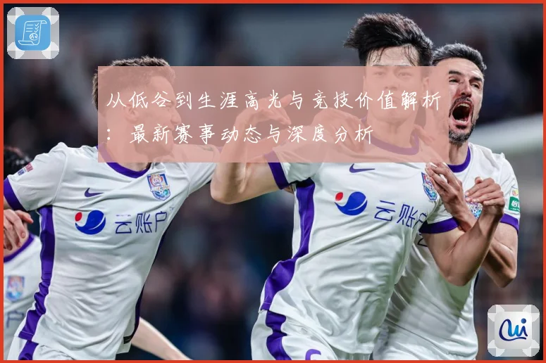 从低谷到生涯高光与竞技价值解析：最新赛事动态与深度分析