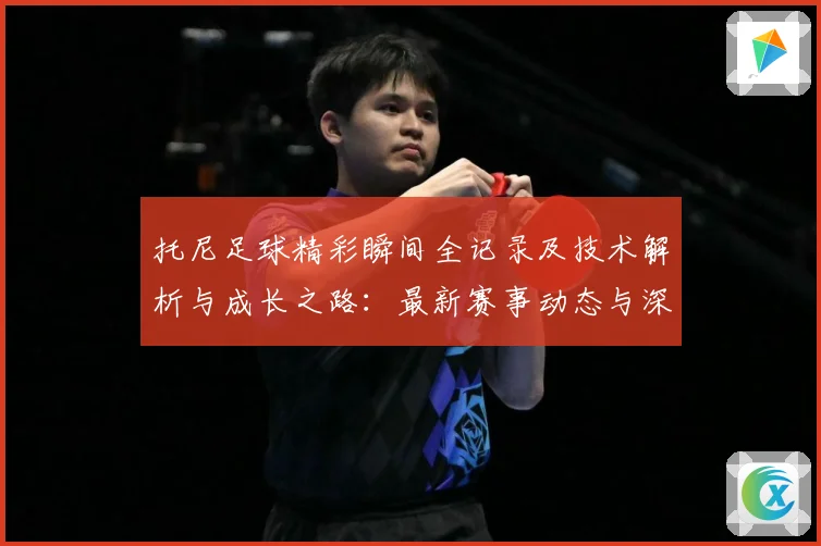 托尼足球精彩瞬间全记录及技术解析与成长之路：最新赛事动态与深度分析