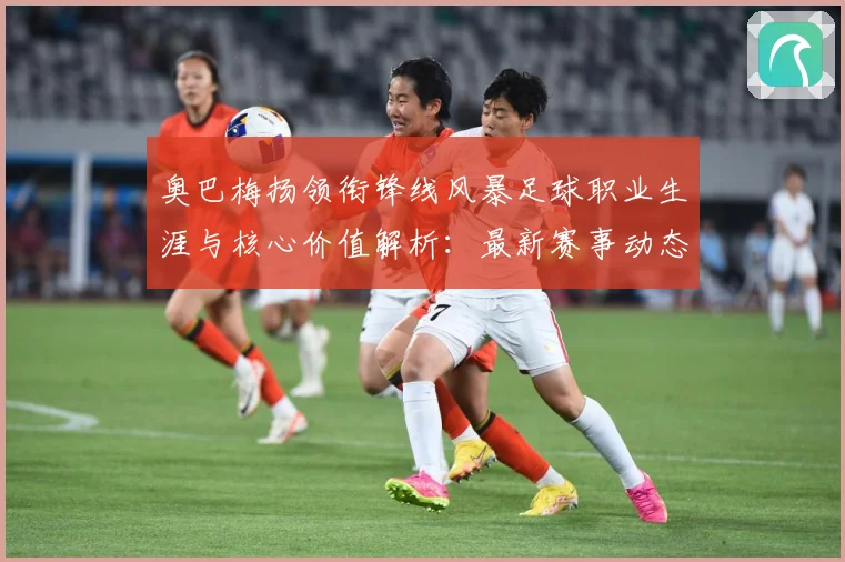 奥巴梅扬领衔锋线风暴足球职业生涯与核心价值解析：最新赛事动态与深度分析