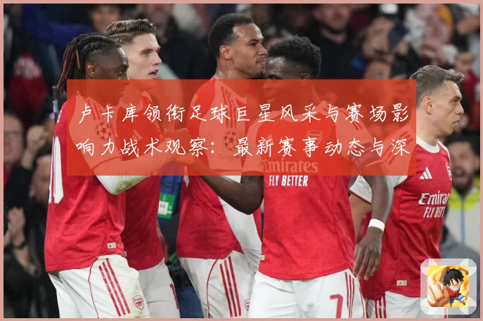 卢卡库领衔足球巨星风采与赛场影响力战术观察：最新赛事动态与深度分析