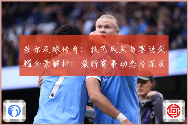 劳尔足球传奇：技艺风采与赛场荣耀全景解析：最新赛事动态与深度分析