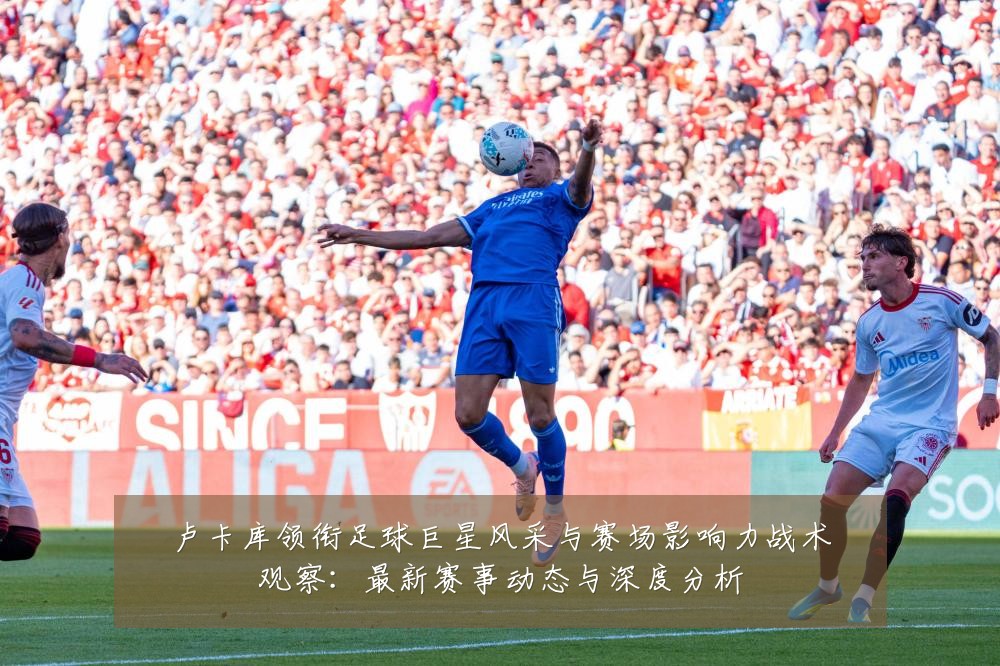 卢卡库领衔足球巨星风采与赛场影响力战术观察：最新赛事动态与深度分析